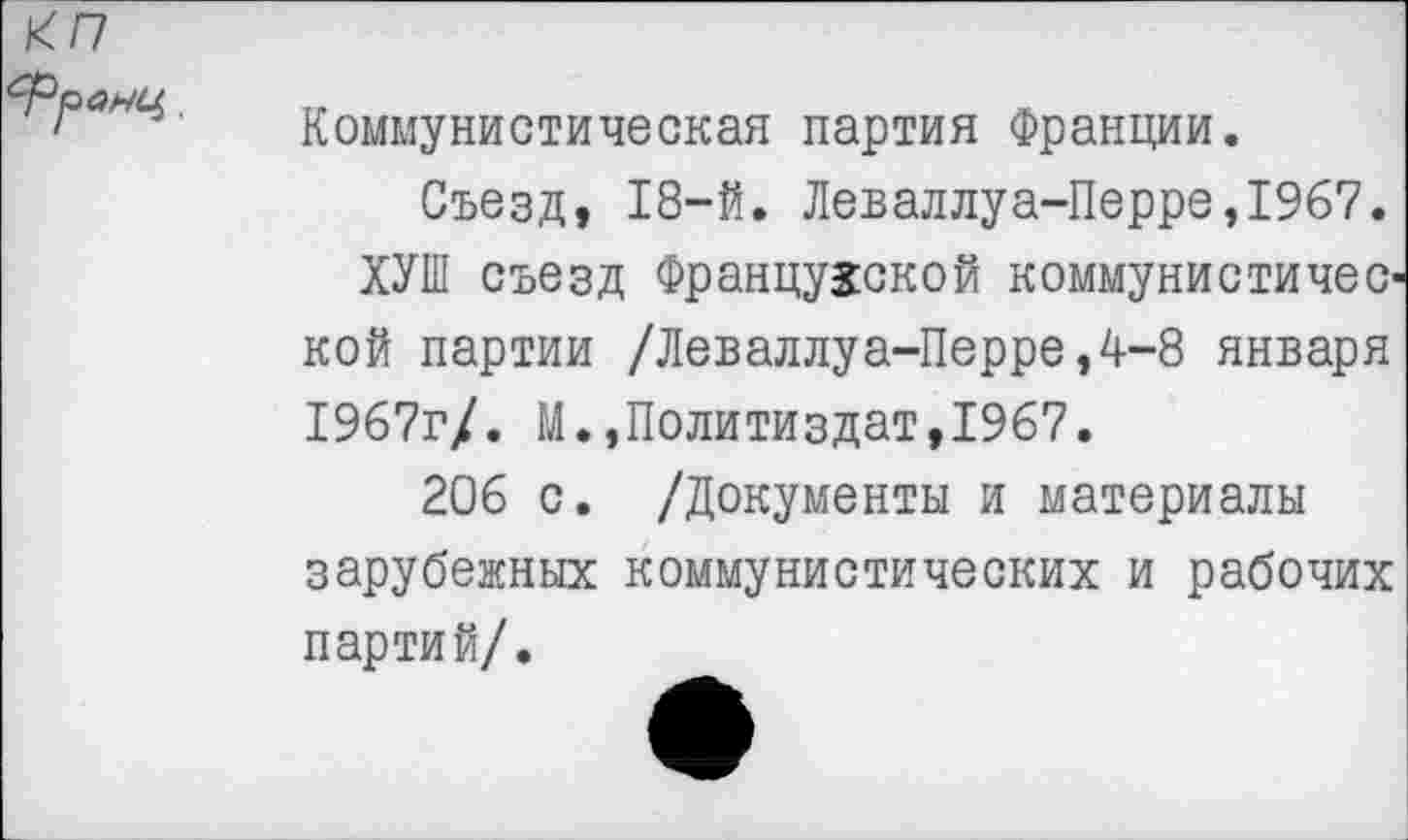 ﻿Коммунистическая партия Франции.
Съезд, 18-й. Леваллуа-Перре,1967.
ХУШ съезд Французской коммунистичес-кой партии /Леваллуа-Перре,4-8 января 1967г/. М.,Политиздат,1967.
206 с. /Документы и материалы зарубежных коммунистических и рабочих партий/.